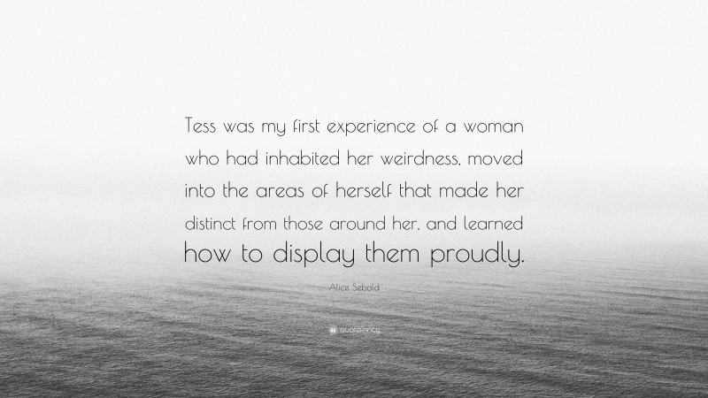 Alice Sebold Quote: “Tess was my first experience of a woman who had inhabited her weirdness, moved into the areas of herself that made her distinct from those around her, and learned how to display them proudly.”