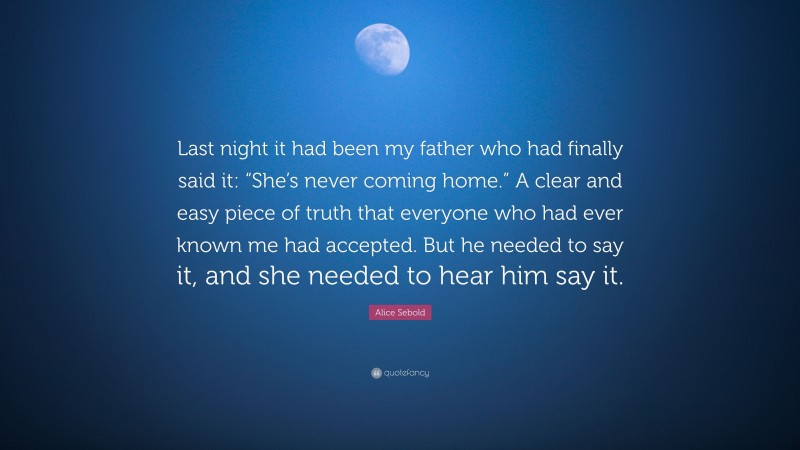 Alice Sebold Quote: “Last night it had been my father who had finally said it: “She’s never coming home.” A clear and easy piece of truth that everyone who had ever known me had accepted. But he needed to say it, and she needed to hear him say it.”