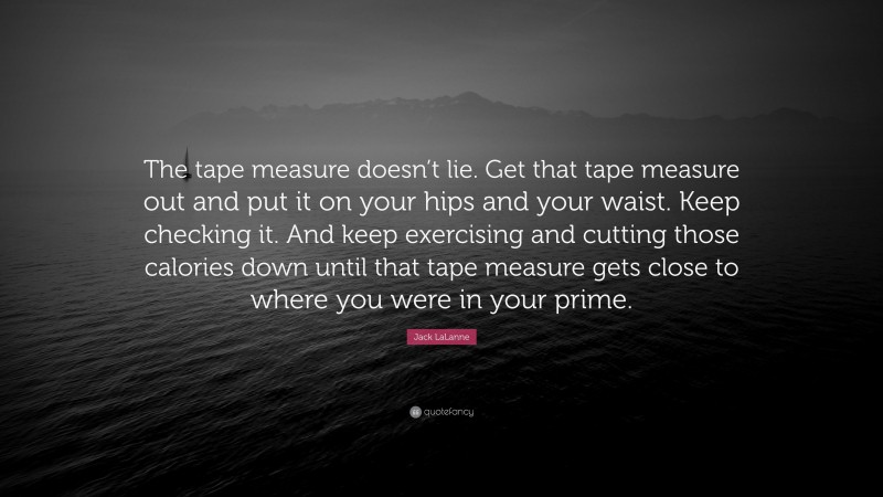 Jack LaLanne Quote: “The tape measure doesn’t lie. Get that tape measure out and put it on your hips and your waist. Keep checking it. And keep exercising and cutting those calories down until that tape measure gets close to where you were in your prime.”