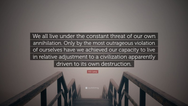 R.D. Laing Quote: “We all live under the constant threat of our own annihilation. Only by the most outrageous violation of ourselves have we achieved our capacity to live in relative adjustment to a civilization apparently driven to its own destruction.”