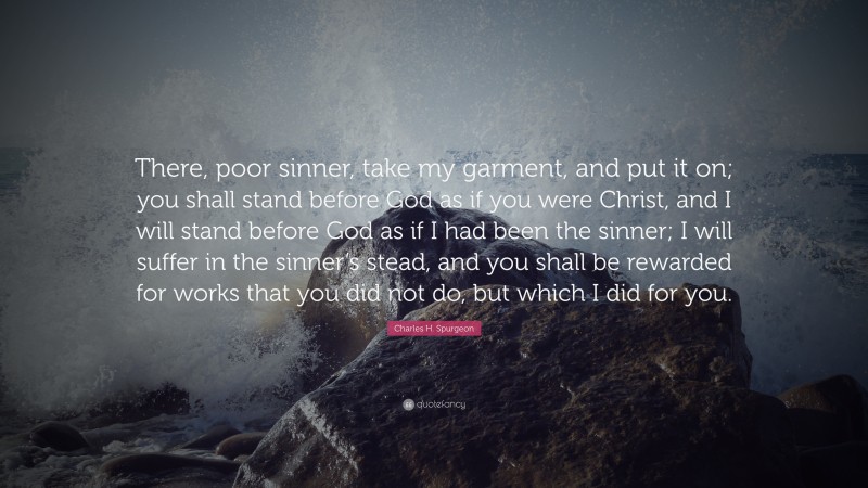 Charles H. Spurgeon Quote: “There, poor sinner, take my garment, and put it on; you shall stand before God as if you were Christ, and I will stand before God as if I had been the sinner; I will suffer in the sinner’s stead, and you shall be rewarded for works that you did not do, but which I did for you.”