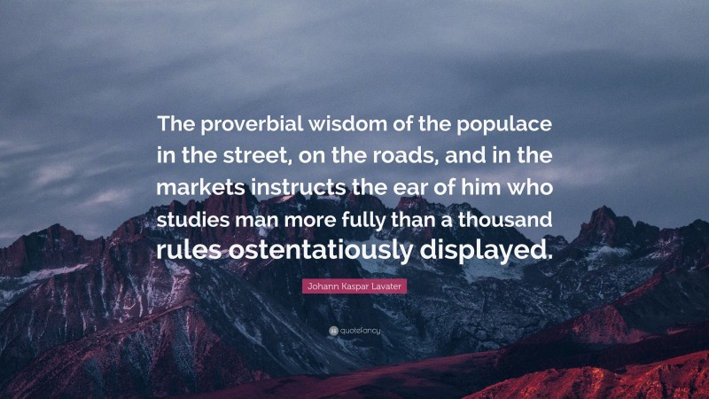 Johann Kaspar Lavater Quote: “The proverbial wisdom of the populace in the street, on the roads, and in the markets instructs the ear of him who studies man more fully than a thousand rules ostentatiously displayed.”