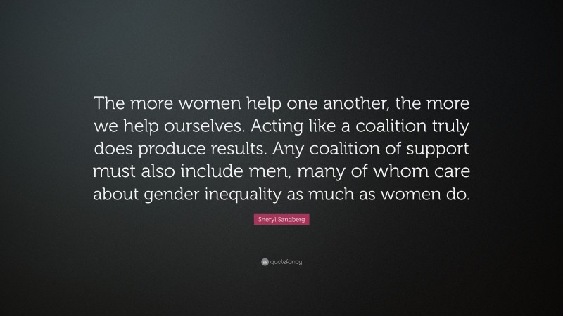 Sheryl Sandberg Quote: “The more women help one another, the more we help ourselves. Acting like a coalition truly does produce results. Any coalition of support must also include men, many of whom care about gender inequality as much as women do.”
