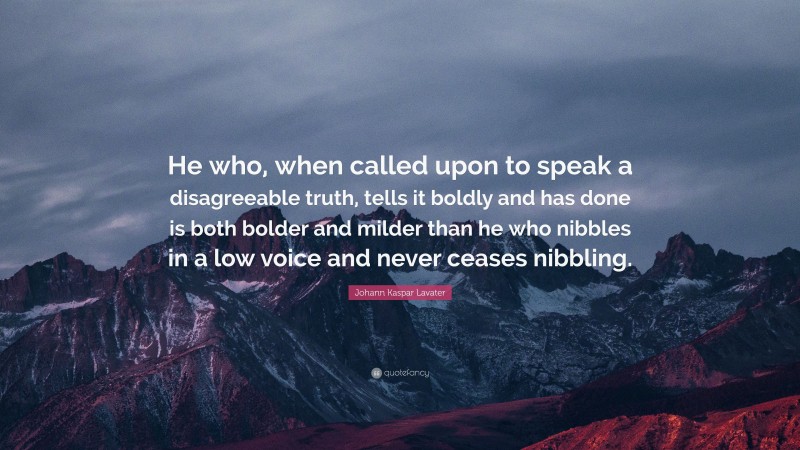 Johann Kaspar Lavater Quote: “He who, when called upon to speak a disagreeable truth, tells it boldly and has done is both bolder and milder than he who nibbles in a low voice and never ceases nibbling.”