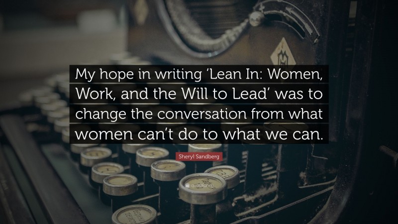 Sheryl Sandberg Quote: “My hope in writing ‘Lean In: Women, Work, and the Will to Lead’ was to change the conversation from what women can’t do to what we can.”