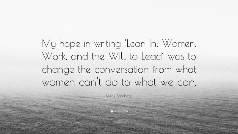 Sheryl Sandberg Quote: “My hope in writing ‘Lean In: Women, Work, and the Will to Lead’ was to change the conversation from what women can’t do to what we can.”