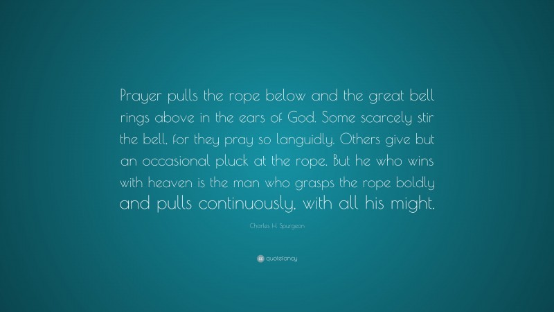 Charles H. Spurgeon Quote: “Prayer pulls the rope below and the great bell rings above in the ears of God. Some scarcely stir the bell, for they pray so languidly. Others give but an occasional pluck at the rope. But he who wins with heaven is the man who grasps the rope boldly and pulls continuously, with all his might.”