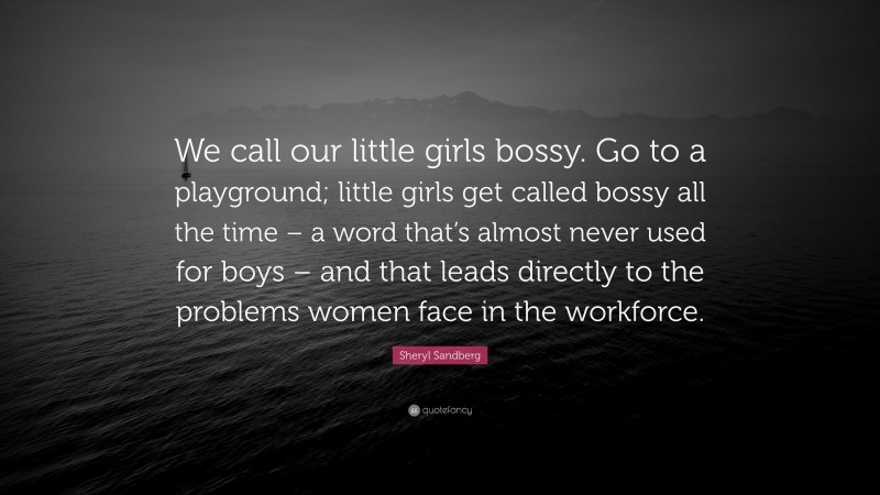 Sheryl Sandberg Quote: “We call our little girls bossy. Go to a playground; little girls get called bossy all the time – a word that’s almost never used for boys – and that leads directly to the problems women face in the workforce.”