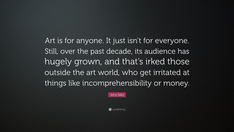 Jerry Saltz Quote: “Art is for anyone. It just isn’t for everyone. Still, over the past decade, its audience has hugely grown, and that’s irked those outside the art world, who get irritated at things like incomprehensibility or money.”