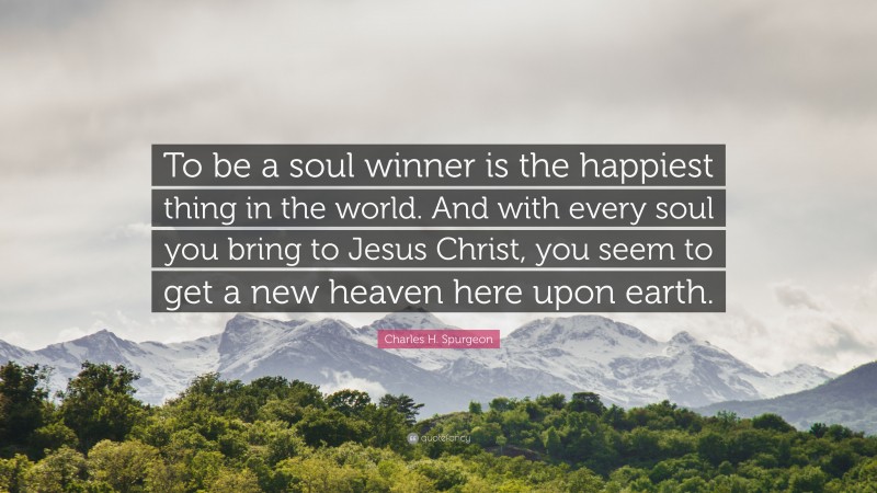 Charles H. Spurgeon Quote: “To be a soul winner is the happiest thing in the world. And with every soul you bring to Jesus Christ, you seem to get a new heaven here upon earth.”