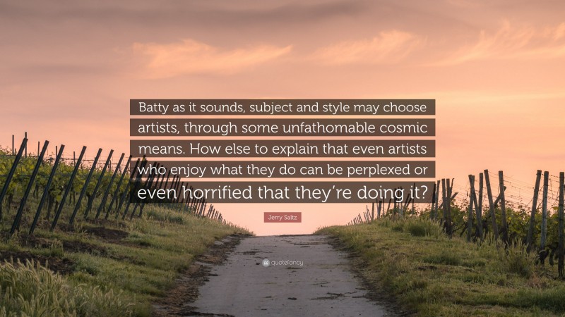 Jerry Saltz Quote: “Batty as it sounds, subject and style may choose artists, through some unfathomable cosmic means. How else to explain that even artists who enjoy what they do can be perplexed or even horrified that they’re doing it?”