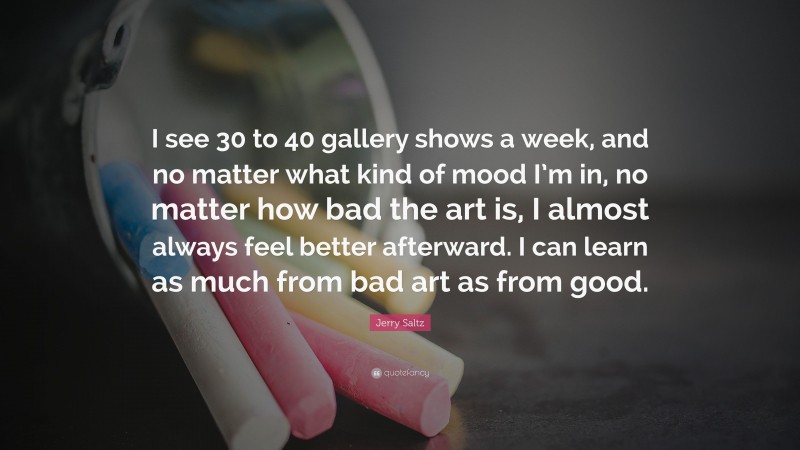 Jerry Saltz Quote: “I see 30 to 40 gallery shows a week, and no matter what kind of mood I’m in, no matter how bad the art is, I almost always feel better afterward. I can learn as much from bad art as from good.”