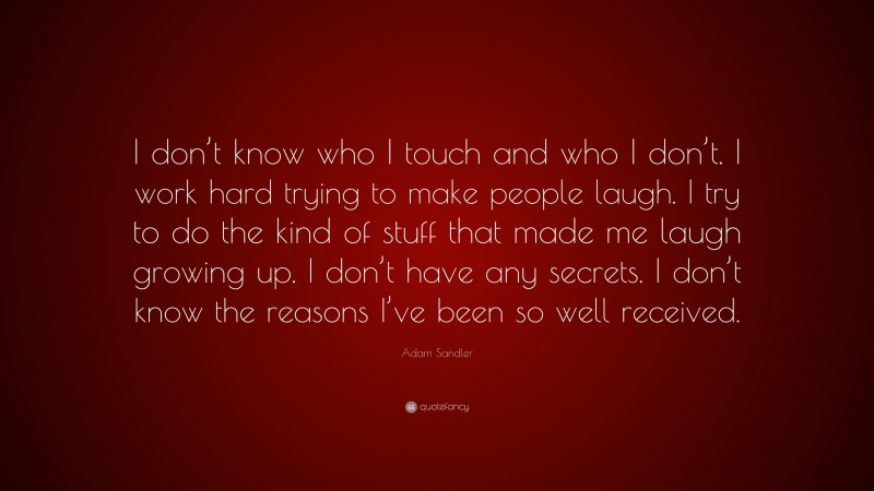 Adam Sandler Quote: “I don’t know who I touch and who I don’t. I work hard trying to make people laugh. I try to do the kind of stuff that made me laugh growing up. I don’t have any secrets. I don’t know the reasons I’ve been so well received.”