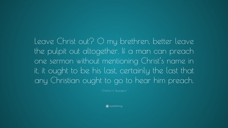 Charles H. Spurgeon Quote: “Leave Christ out? O my brethren, better leave the pulpit out altogether. If a man can preach one sermon without mentioning Christ’s name in it, it ought to be his last, certainly the last that any Christian ought to go to hear him preach.”