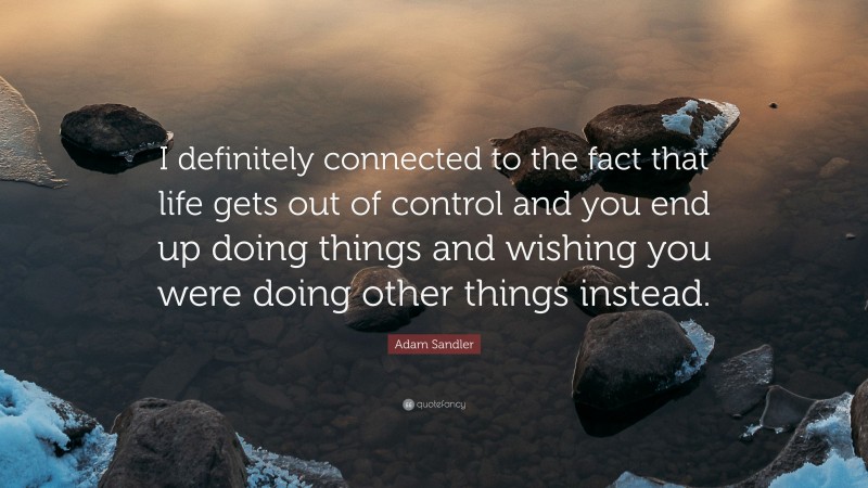 Adam Sandler Quote: “I definitely connected to the fact that life gets out of control and you end up doing things and wishing you were doing other things instead.”