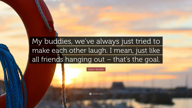 Adam Sandler Quote: “My buddies, we’ve always just tried to make each other laugh. I mean, just like all friends hanging out – that’s the goal.”