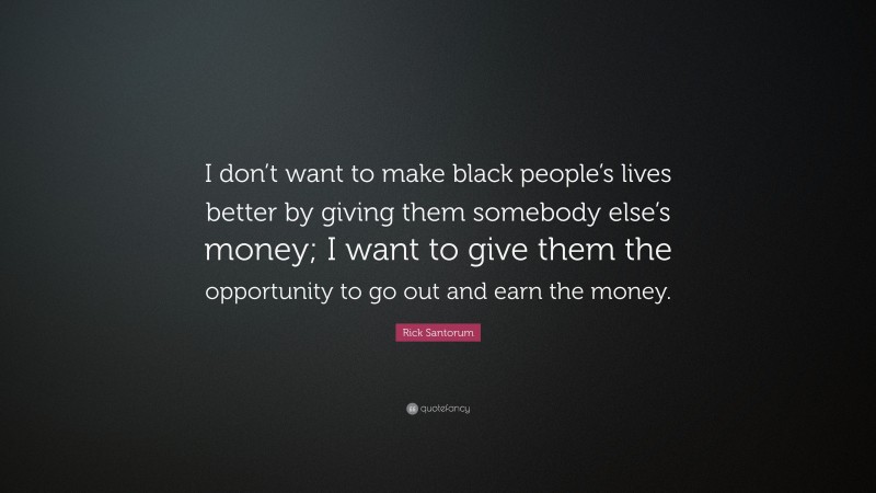 Rick Santorum Quote: “I don’t want to make black people’s lives better by giving them somebody else’s money; I want to give them the opportunity to go out and earn the money.”