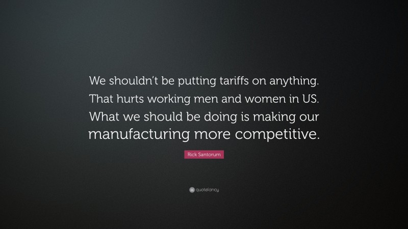 Rick Santorum Quote: “We shouldn’t be putting tariffs on anything. That hurts working men and women in US. What we should be doing is making our manufacturing more competitive.”