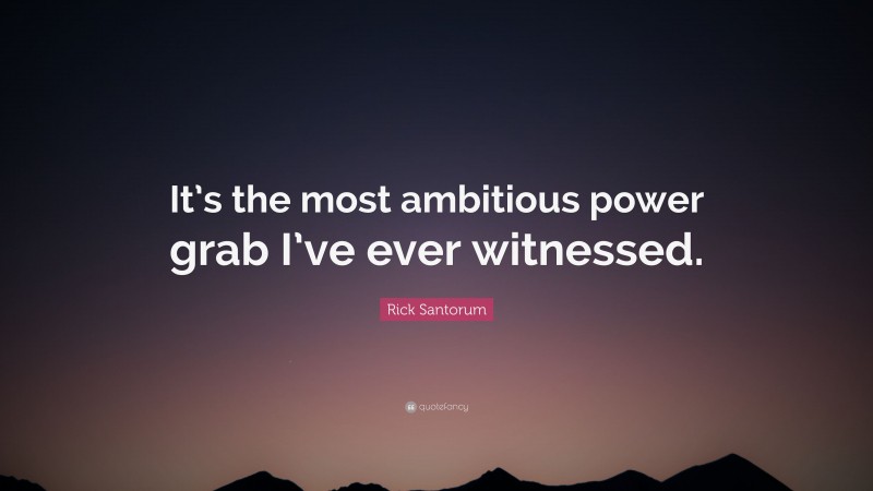 Rick Santorum Quote: “It’s the most ambitious power grab I’ve ever witnessed.”