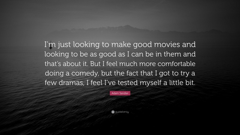 Adam Sandler Quote: “I’m just looking to make good movies and looking to be as good as I can be in them and that’s about it. But I feel much more comfortable doing a comedy, but the fact that I got to try a few dramas, I feel I’ve tested myself a little bit.”