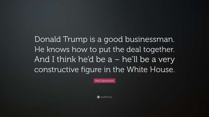Rick Santorum Quote: “Donald Trump is a good businessman. He knows how to put the deal together. And I think he’d be a – he’ll be a very constructive figure in the White House.”