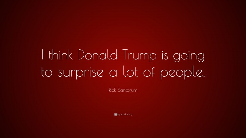 Rick Santorum Quote: “I think Donald Trump is going to surprise a lot of people.”