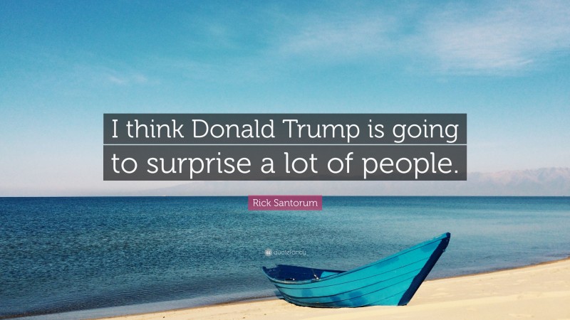 Rick Santorum Quote: “I think Donald Trump is going to surprise a lot of people.”