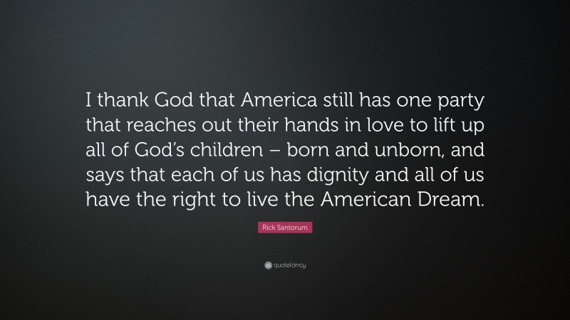 Rick Santorum Quote: “I thank God that America still has one party that reaches out their hands in love to lift up all of God’s children – born and unborn, and says that each of us has dignity and all of us have the right to live the American Dream.”