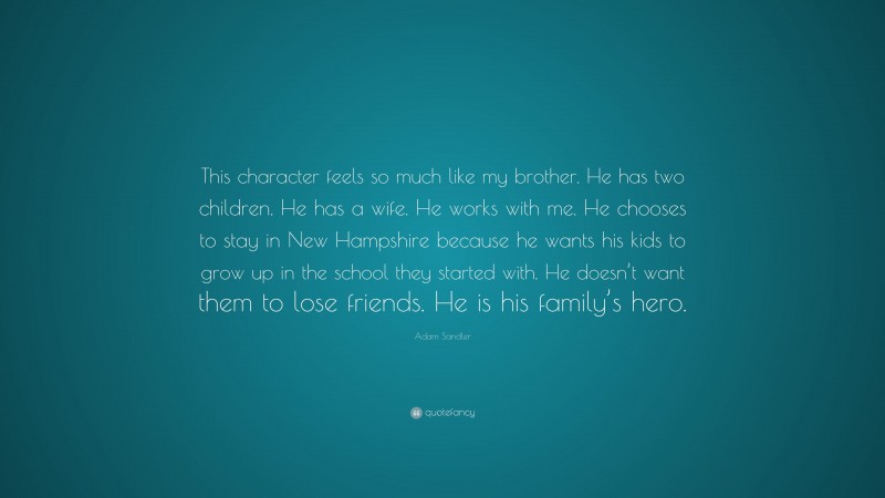 Adam Sandler Quote: “This character feels so much like my brother. He has two children. He has a wife. He works with me. He chooses to stay in New Hampshire because he wants his kids to grow up in the school they started with. He doesn’t want them to lose friends. He is his family’s hero.”