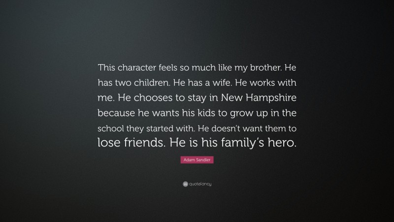 Adam Sandler Quote: “This character feels so much like my brother. He has two children. He has a wife. He works with me. He chooses to stay in New Hampshire because he wants his kids to grow up in the school they started with. He doesn’t want them to lose friends. He is his family’s hero.”