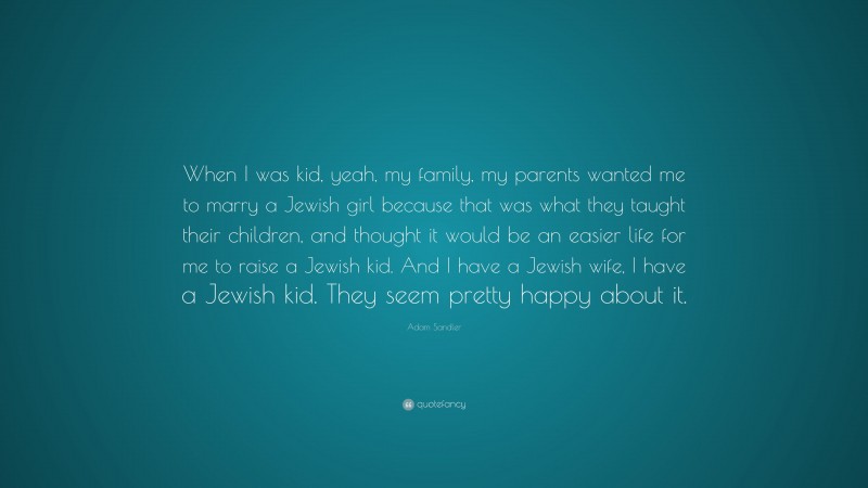 Adam Sandler Quote: “When I was kid, yeah, my family, my parents wanted me to marry a Jewish girl because that was what they taught their children, and thought it would be an easier life for me to raise a Jewish kid. And I have a Jewish wife, I have a Jewish kid. They seem pretty happy about it.”