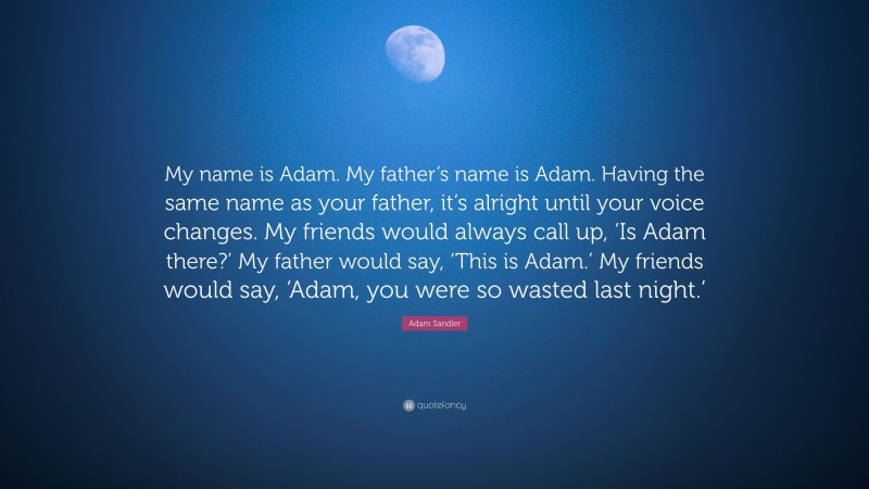 Adam Sandler Quote: “My name is Adam. My father’s name is Adam. Having the same name as your father, it’s alright until your voice changes. My friends would always call up, ‘Is Adam there?’ My father would say, ‘This is Adam.’ My friends would say, ‘Adam, you were so wasted last night.’”