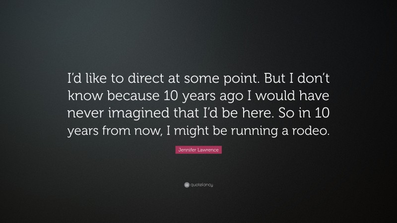 Jennifer Lawrence Quote: “I’d like to direct at some point. But I don’t know because 10 years ago I would have never imagined that I’d be here. So in 10 years from now, I might be running a rodeo.”