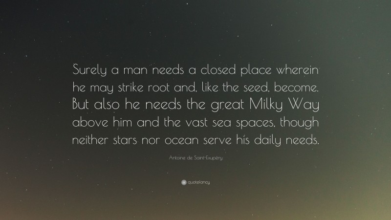 Antoine de Saint-Exupéry Quote: “Surely a man needs a closed place wherein he may strike root and, like the seed, become. But also he needs the great Milky Way above him and the vast sea spaces, though neither stars nor ocean serve his daily needs.”