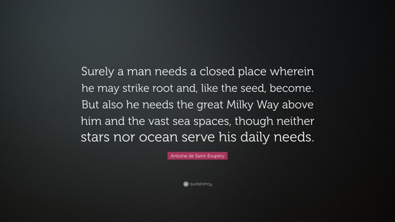 Antoine de Saint-Exupéry Quote: “Surely a man needs a closed place wherein he may strike root and, like the seed, become. But also he needs the great Milky Way above him and the vast sea spaces, though neither stars nor ocean serve his daily needs.”