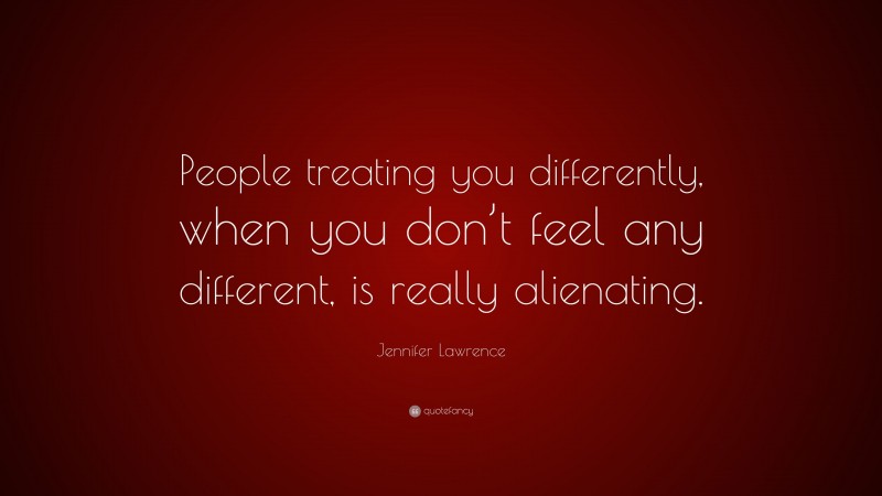 Jennifer Lawrence Quote: “People treating you differently, when you don’t feel any different, is really alienating.”