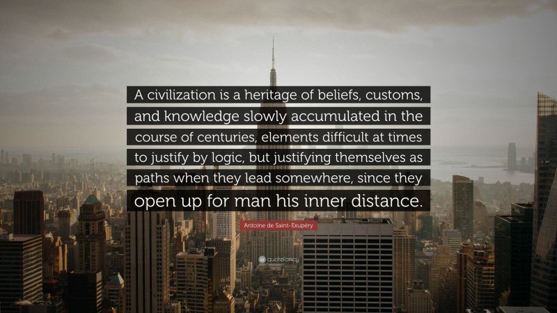 Antoine de Saint-Exupéry Quote: “A civilization is a heritage of beliefs, customs, and knowledge slowly accumulated in the course of centuries, elements difficult at times to justify by logic, but justifying themselves as paths when they lead somewhere, since they open up for man his inner distance.”