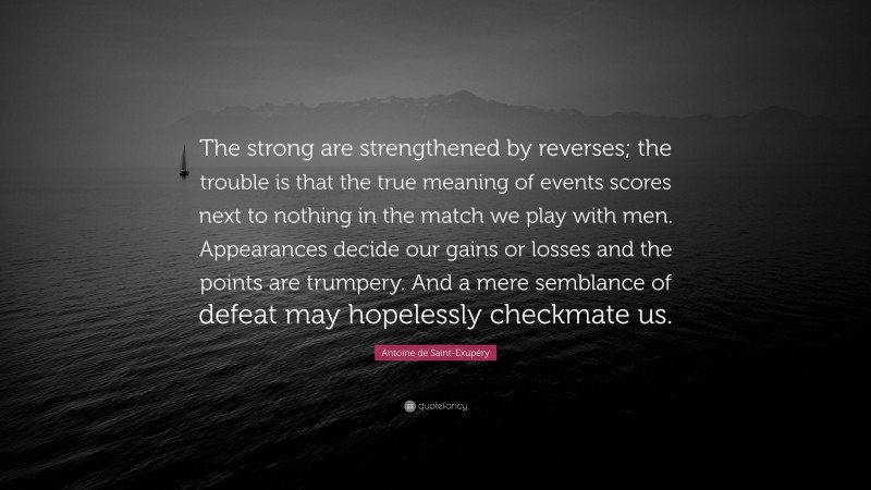 Antoine de Saint-Exupéry Quote: “The strong are strengthened by reverses; the trouble is that the true meaning of events scores next to nothing in the match we play with men. Appearances decide our gains or losses and the points are trumpery. And a mere semblance of defeat may hopelessly checkmate us.”