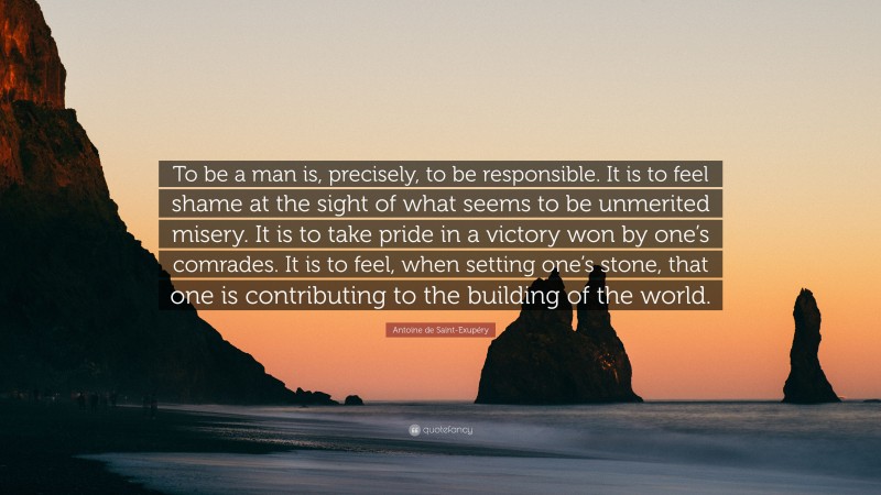 Antoine de Saint-Exupéry Quote: “To be a man is, precisely, to be responsible. It is to feel shame at the sight of what seems to be unmerited misery. It is to take pride in a victory won by one’s comrades. It is to feel, when setting one’s stone, that one is contributing to the building of the world.”