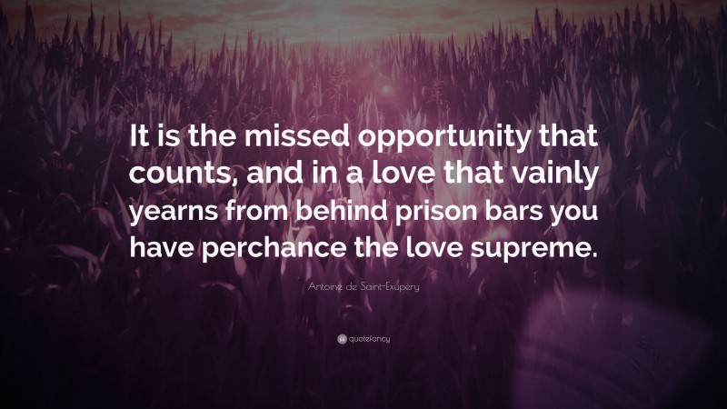 Antoine de Saint-Exupéry Quote: “It is the missed opportunity that counts, and in a love that vainly yearns from behind prison bars you have perchance the love supreme.”