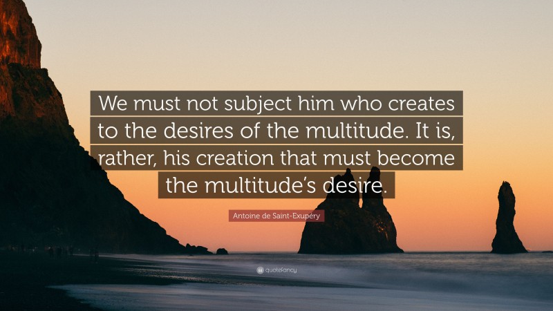 Antoine de Saint-Exupéry Quote: “We must not subject him who creates to the desires of the multitude. It is, rather, his creation that must become the multitude’s desire.”