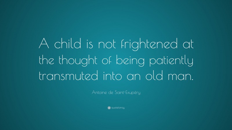 Antoine de Saint-Exupéry Quote: “A child is not frightened at the thought of being patiently transmuted into an old man.”