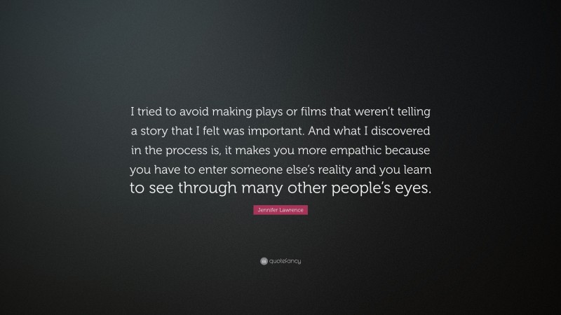Jennifer Lawrence Quote: “I tried to avoid making plays or films that weren’t telling a story that I felt was important. And what I discovered in the process is, it makes you more empathic because you have to enter someone else’s reality and you learn to see through many other people’s eyes.”