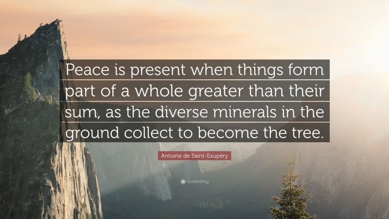 Antoine de Saint-Exupéry Quote: “Peace is present when things form part of a whole greater than their sum, as the diverse minerals in the ground collect to become the tree.”