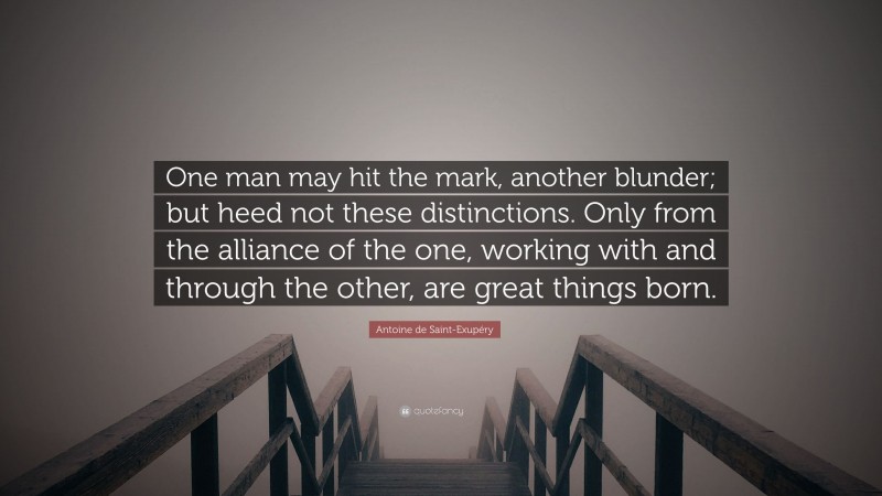 Antoine de Saint-Exupéry Quote: “One man may hit the mark, another blunder; but heed not these distinctions. Only from the alliance of the one, working with and through the other, are great things born.”