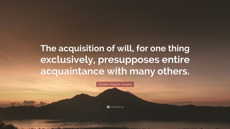 Johann Kaspar Lavater Quote: “The acquisition of will, for one thing exclusively, presupposes entire acquaintance with many others.”