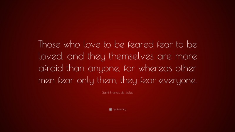 Saint Francis de Sales Quote: “Those who love to be feared fear to be loved, and they themselves are more afraid than anyone, for whereas other men fear only them, they fear everyone.”