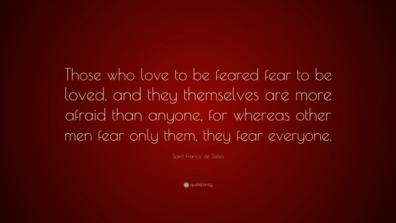 Saint Francis de Sales Quote: “Those who love to be feared fear to be loved, and they themselves are more afraid than anyone, for whereas other men fear only them, they fear everyone.”