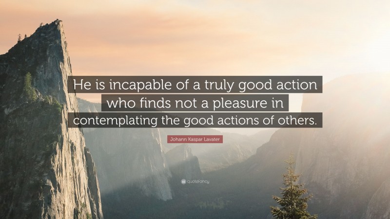 Johann Kaspar Lavater Quote: “He is incapable of a truly good action who finds not a pleasure in contemplating the good actions of others.”