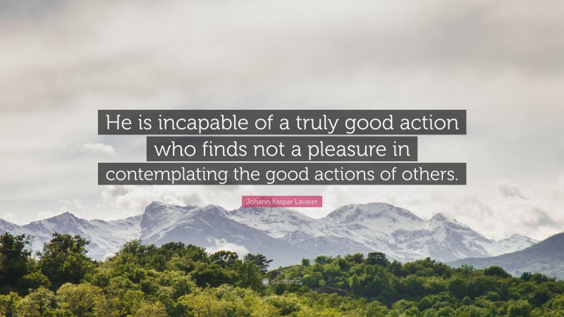 Johann Kaspar Lavater Quote: “He is incapable of a truly good action who finds not a pleasure in contemplating the good actions of others.”